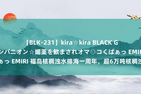 【BLK-231】kira☆kira BLACK GAL 黒ギャル中出し温泉コンパニオン☆媚薬を飲まされオマ○コくぱぁっ EMIRI 福岛核稠浊水排海一周年，超6万吨核稠浊水流入太平洋