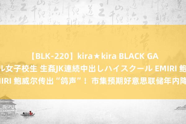 【BLK-220】kira★kira BLACK GAL 留年5年目のお姉黒ギャル女子校生 生姦JK連続中出しハイスクール EMIRI 鲍威尔传出“鸽声”！市集预期好意思联储年内降息3次共100个基点