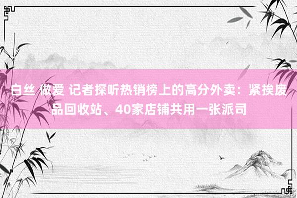 白丝 做爱 记者探听热销榜上的高分外卖：紧挨废品回收站、40家店铺共用一张派司