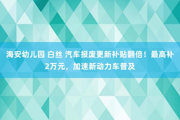 海安幼儿园 白丝 汽车报废更新补贴翻倍！最高补2万元，加速新动力车普及