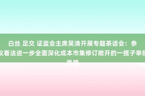 白丝 足交 证监会主席吴清开展专题茶话会：参议看法进一步全面深化成本市集修订敞开的一揽子举措