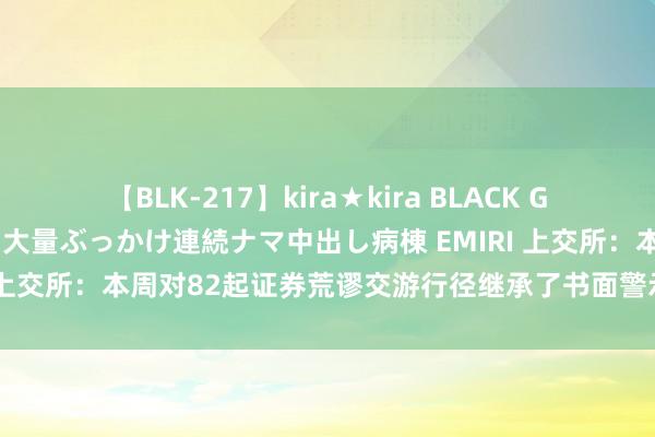 【BLK-217】kira★kira BLACK GAL黒ギャルご奉仕ナース 大量ぶっかけ連続ナマ中出し病棟 EMIRI 上交所：本周对82起证券荒谬交游行径继承了书面警示等监管要领