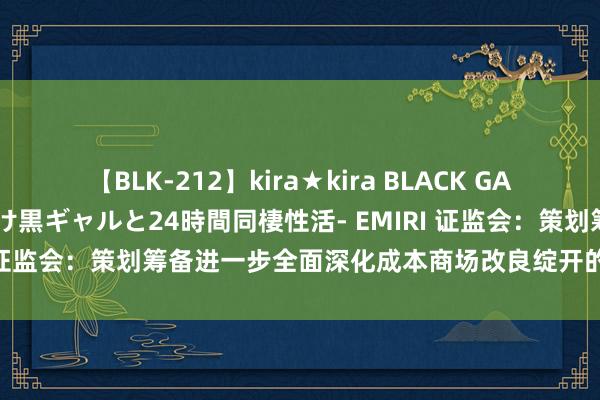 【BLK-212】kira★kira BLACK GAL レンタル痴女GAL-日焼け黒ギャルと24時間同棲性活- EMIRI 证监会：策划筹备进一步全面深化成本商场改良绽开的一揽子举措