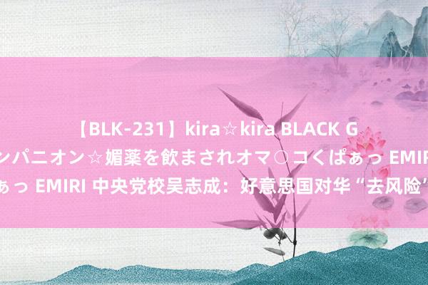 【BLK-231】kira☆kira BLACK GAL 黒ギャル中出し温泉コンパニオン☆媚薬を飲まされオマ○コくぱぁっ EMIRI 中央党校吴志成：好意思国对华“去风险”是逆人人治理