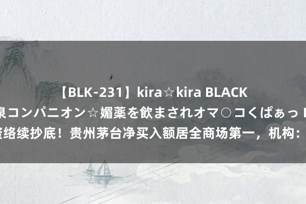 【BLK-231】kira☆kira BLACK GAL 黒ギャル中出し温泉コンパニオン☆媚薬を飲まされオマ○コくぱぁっ EMIRI 外资络续抄底！贵州茅台净买入额居全商场第一，机构：臆想头部白酒企业事迹详情趣仍强