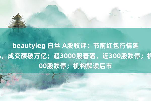 beautyleg 白丝 A股收评：节前红包行情延续创指涨2%，成交额破万亿；超3000股着落，近300股跌停；机构解读后市