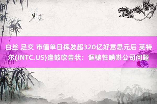 白丝 足交 市值单日挥发超320亿好意思元后 英特尔(INTC.US)遭鼓吹告状：诓骗性瞒哄公司问题