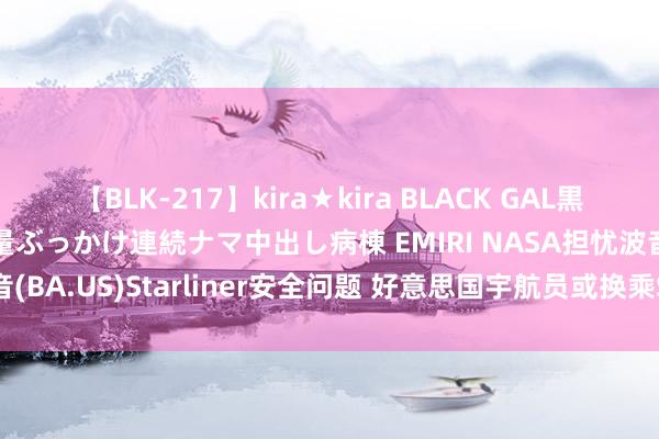 【BLK-217】kira★kira BLACK GAL黒ギャルご奉仕ナース 大量ぶっかけ連続ナマ中出し病棟 EMIRI NASA担忧波音(BA.US)Starliner安全问题 好意思国宇航员或换乘SpaceX飞船复返