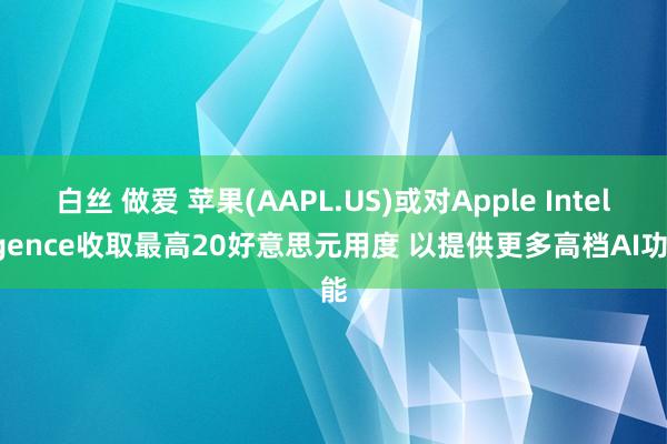 白丝 做爱 苹果(AAPL.US)或对Apple Intelligence收取最高20好意思元用度 以提供更多高档AI功能