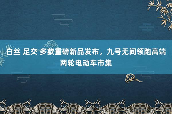 白丝 足交 多款重磅新品发布，九号无间领跑高端两轮电动车市集