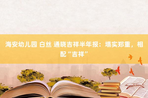 海安幼儿园 白丝 通晓吉祥半年报：塌实郑重，相配“吉祥”