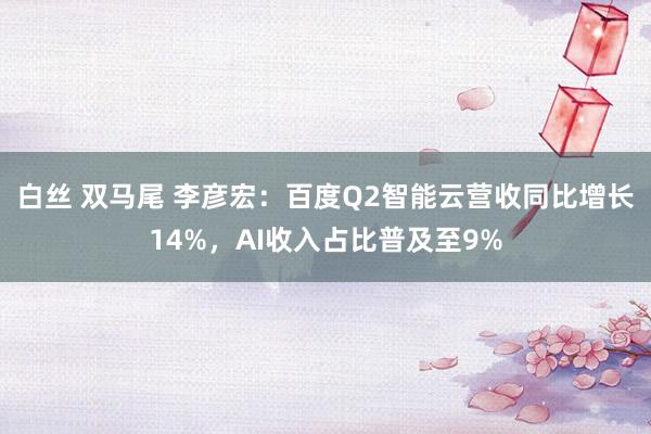 白丝 双马尾 李彦宏：百度Q2智能云营收同比增长14%，AI收入占比普及至9%