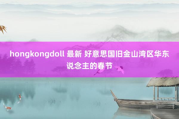 hongkongdoll 最新 好意思国旧金山湾区华东说念主的春节