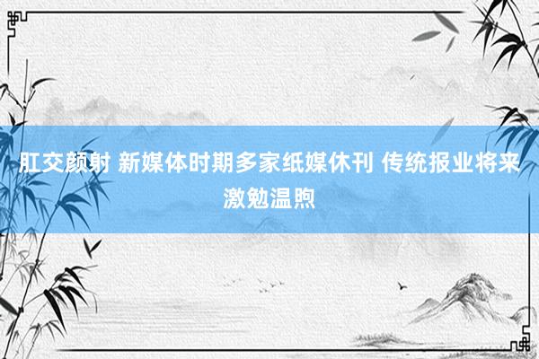 肛交颜射 新媒体时期多家纸媒休刊 传统报业将来激勉温煦