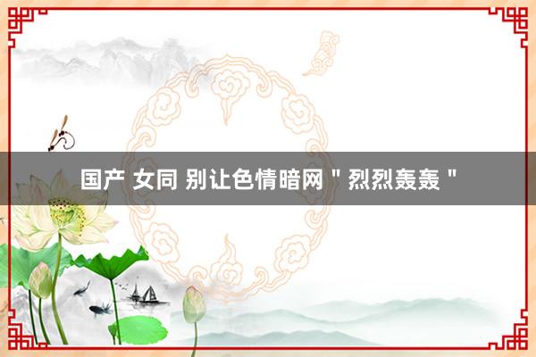 国产 女同 别让色情暗网＂烈烈轰轰＂