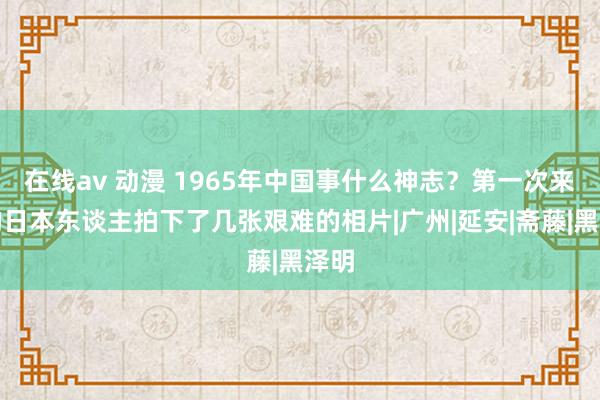 在线av 动漫 1965年中国事什么神志？第一次来华的日本东谈主拍下了几张艰难的相片|广州|延安|斋藤|黑泽明