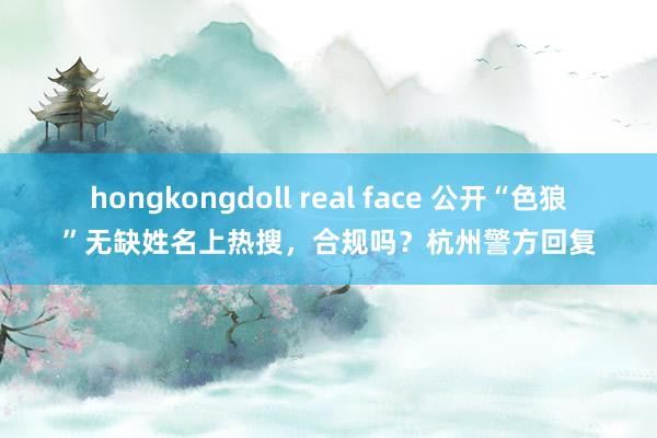 hongkongdoll real face 公开“色狼”无缺姓名上热搜，合规吗？杭州警方回复