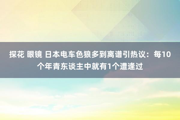 探花 眼镜 日本电车色狼多到离谱引热议：每10个年青东谈主中就有1个遭逢过