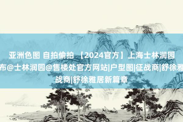 亚洲色图 自拍偷拍 【2024官方】上海士林润园售楼处发布@士林润园@售楼处官方网站|户型图|征战商|舒徐雅居新篇章