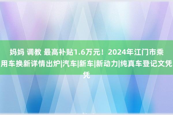 妈妈 调教 最高补贴1.6万元！2024年江门市乘用车换新详情出炉|汽车|新车|新动力|纯真车登记文凭