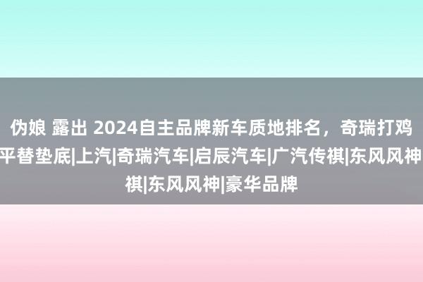 伪娘 露出 2024自主品牌新车质地排名，奇瑞打鸡血，日产平替垫底|上汽|奇瑞汽车|启辰汽车|广汽传祺|东风风神|豪华品牌