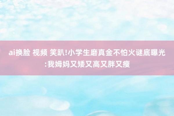 ai换脸 视频 笑趴!小学生磨真金不怕火谜底曝光:我姆妈又矮又高又胖又瘦