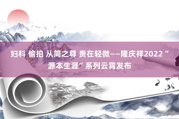 妇科 偷拍 从简之尊 贵在轻微——隆庆祥2022“源本生涯”系列云霄发布