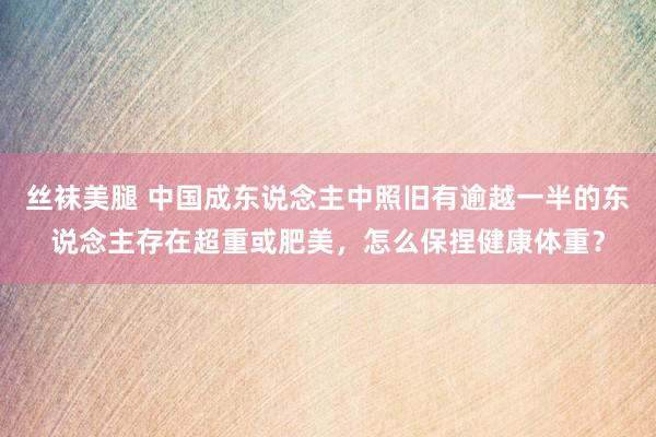 丝袜美腿 中国成东说念主中照旧有逾越一半的东说念主存在超重或肥美，怎么保捏健康体重？