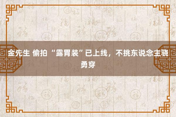 金先生 偷拍 “露胃装”已上线，不挑东说念主骁勇穿