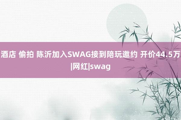 酒店 偷拍 陈沂加入SWAG接到陪玩邀约 开价44.5万|网红|swag