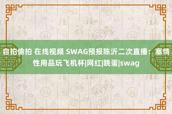 自拍偷拍 在线视频 SWAG预报陈沂二次直播：塞情性用品玩飞机杯|网红|跳蛋|swag