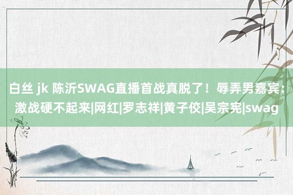 白丝 jk 陈沂SWAG直播首战真脱了！辱弄男嘉宾：激战硬不起来|网红|罗志祥|黄子佼|吴宗宪|swag