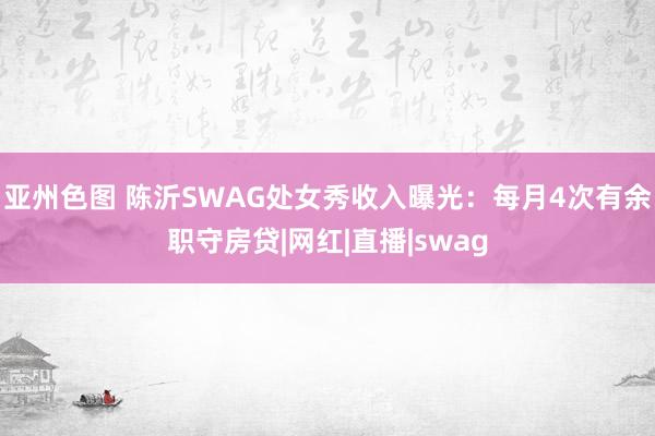 亚州色图 陈沂SWAG处女秀收入曝光：每月4次有余职守房贷|网红|直播|swag