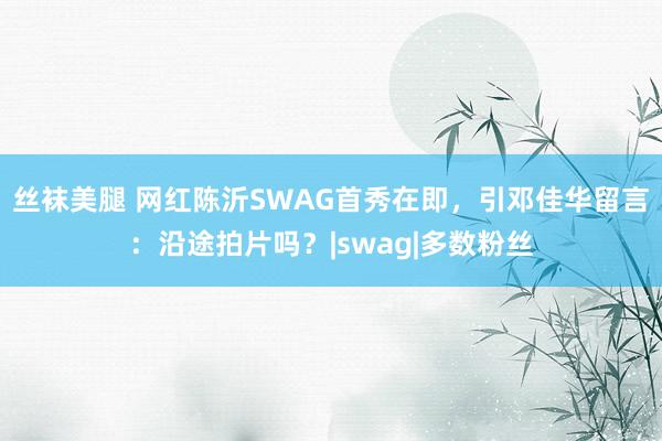 丝袜美腿 网红陈沂SWAG首秀在即，引邓佳华留言：沿途拍片吗？|swag|多数粉丝