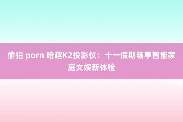 偷拍 porn 哈趣K2投影仪：十一假期畅享智能家庭文娱新体验