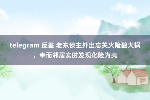 telegram 反差 老东谈主外出忘关火险酿大祸，幸而邻居实时发现化险为夷