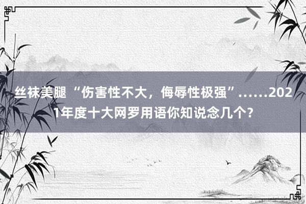 丝袜美腿 “伤害性不大，侮辱性极强”……2021年度十大网罗用语你知说念几个？