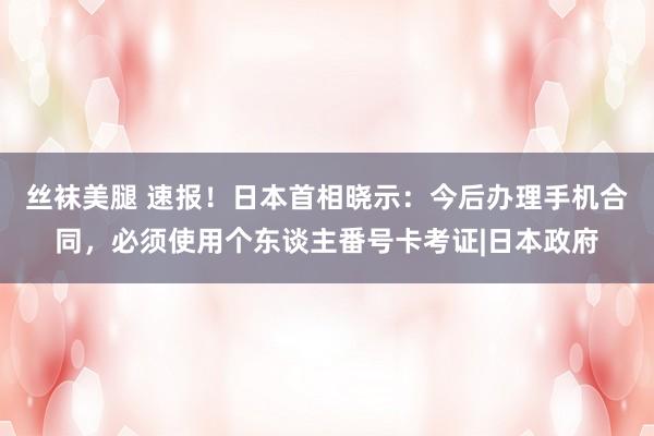 丝袜美腿 速报！日本首相晓示：今后办理手机合同，必须使用个东谈主番号卡考证|日本政府