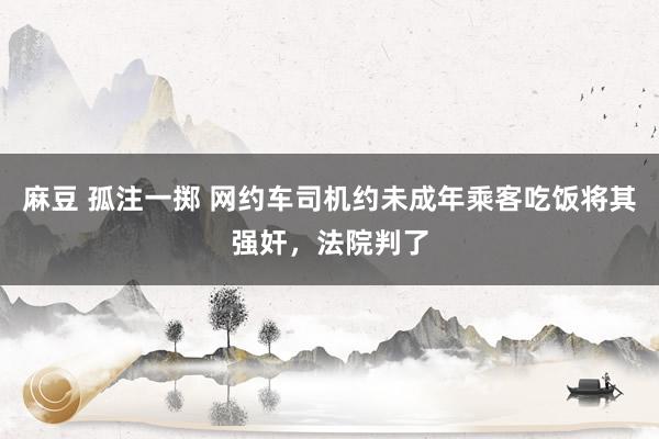 麻豆 孤注一掷 网约车司机约未成年乘客吃饭将其强奸，法院判了